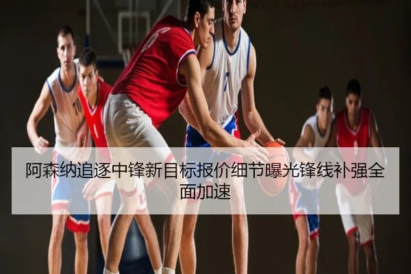 阿森纳追逐中锋新目标报价细节曝光锋线补强全面加速