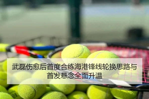 武磊伤愈后首度合练海港锋线轮换思路与首发悬念全面升温