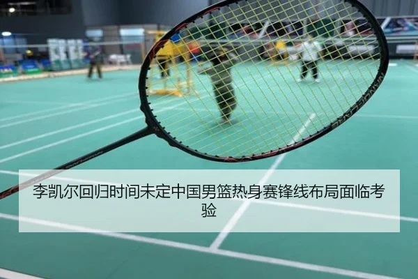 李凯尔回归时间未定中国男篮热身赛锋线布局面临考验