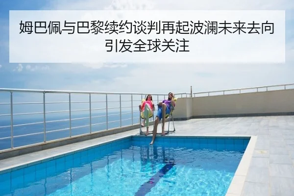 姆巴佩与巴黎续约谈判再起波澜未来去向引发全球关注