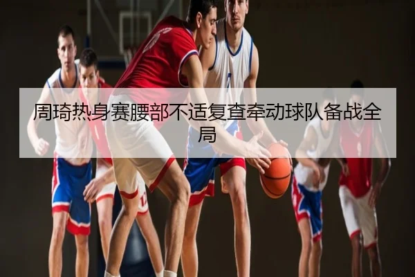 周琦热身赛腰部不适复查牵动球队备战全局