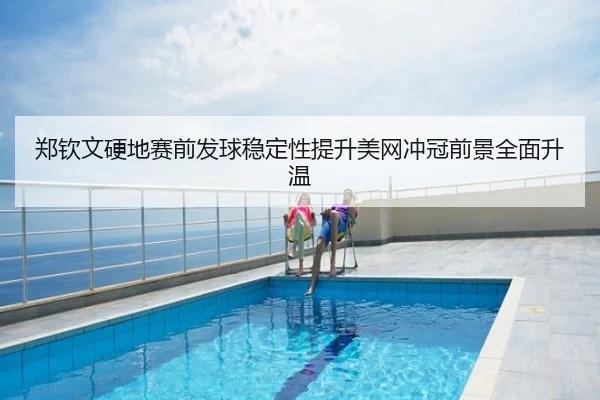 郑钦文硬地赛前发球稳定性提升美网冲冠前景全面升温
