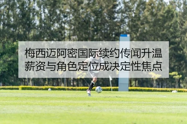 梅西迈阿密国际续约传闻升温 薪资与角色定位成决定性焦点