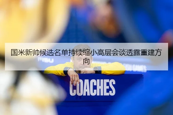 国米新帅候选名单持续缩小高层会谈透露重建方向