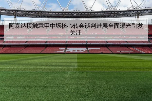 阿森纳接触意甲中场核心转会谈判进展全面曝光引发关注